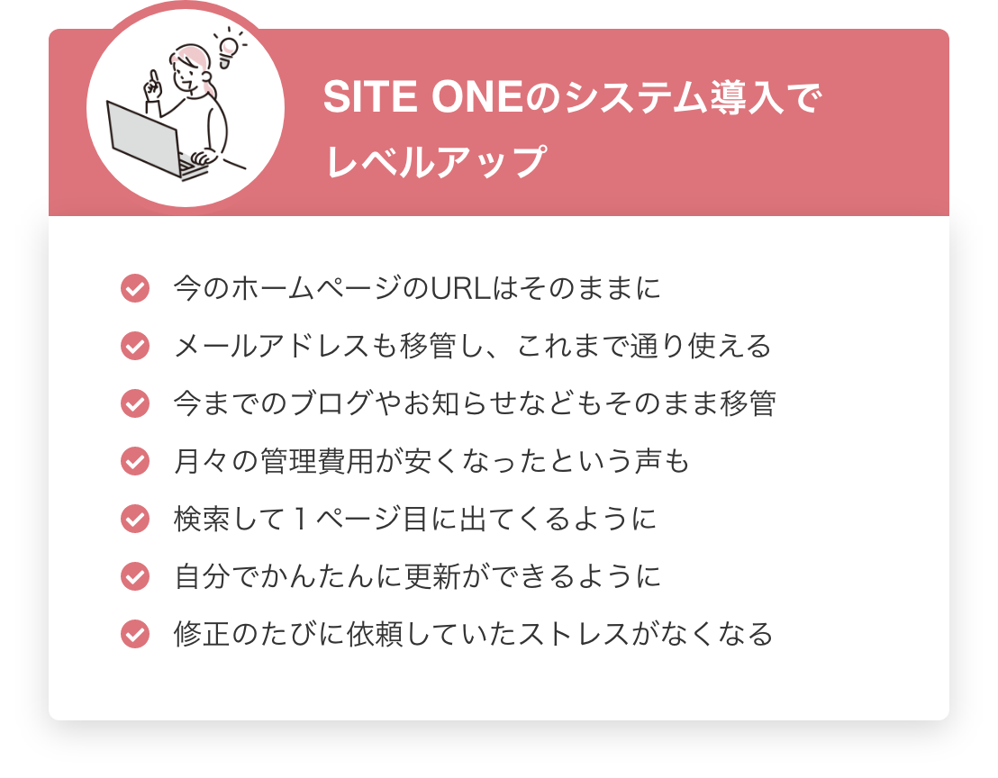 SITE ONEのシステム導入でレベルアップ　今のホームページのURLはそのままに・メールアドレスも移管し、これまで通り使える・今までのブログやお知らせなどもそのまま移管・月々の管理費用が安くなったという声も・検索して１ページ目に出てくるように・自分でかんたんに更新ができるように・修正のたびに依頼していたストレスがなくなる