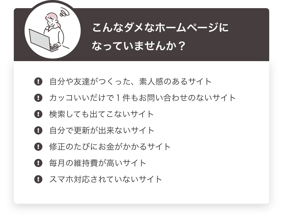 こんなダメなホームページになっていませんか？ 自分や友達がつくった、素人感のあるサイト・カッコいいだけで１件もお問い合わせのないサイト・検索しても出てこないサイト・自分で更新が出来ないサイト・修正のたびにお金がかかるサイト・毎月の維持費が高いサイト・スマホ対応されていないサイト