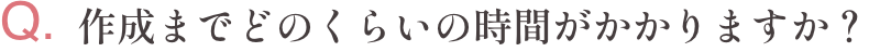 Q.作成までどのくらいの時間がかかりますか？