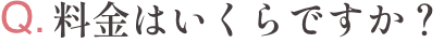 Q.料金はいくらですか？