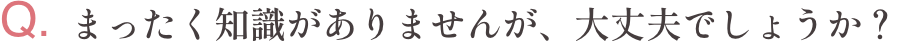 Q.まったく知識がありませんが、大丈夫でしょうか？