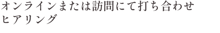 オンラインまたは訪問にて打ち合わせ・ヒアリング