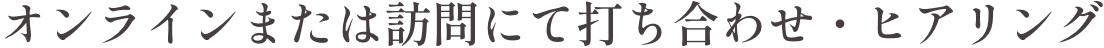 オンラインまたは訪問にて打ち合わせ・ヒアリング
