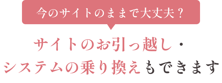 今のサイトのままで大丈夫？ サイトのお引っ越し・システムの乗り換えもできます
